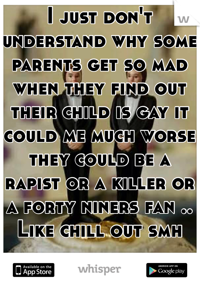 I just don't understand why some parents get so mad when they find out their child is gay it could me much worse they could be a rapist or a killer or a forty niners fan .. Like chill out smh 