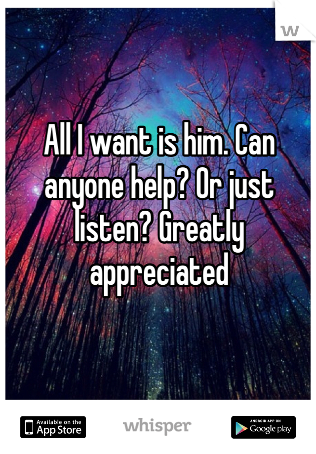 All I want is him. Can anyone help? Or just listen? Greatly appreciated 