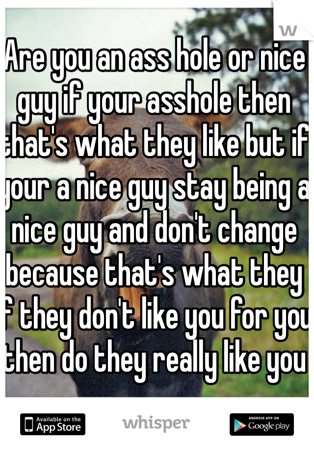 Are you an ass hole or nice guy if your asshole then that's what they like but if your a nice guy stay being a nice guy and don't change because that's what they if they don't like you for you then do they really like you