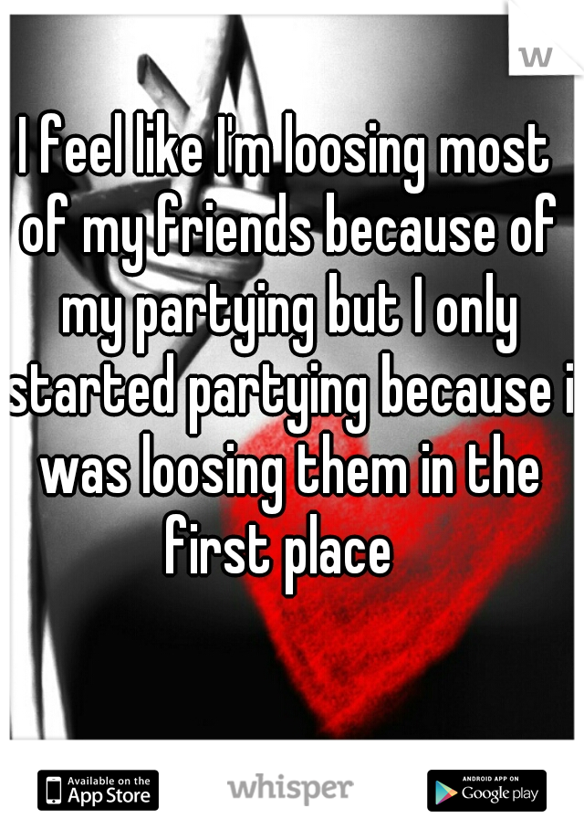 I feel like I'm loosing most of my friends because of my partying but I only started partying because i was loosing them in the first place  