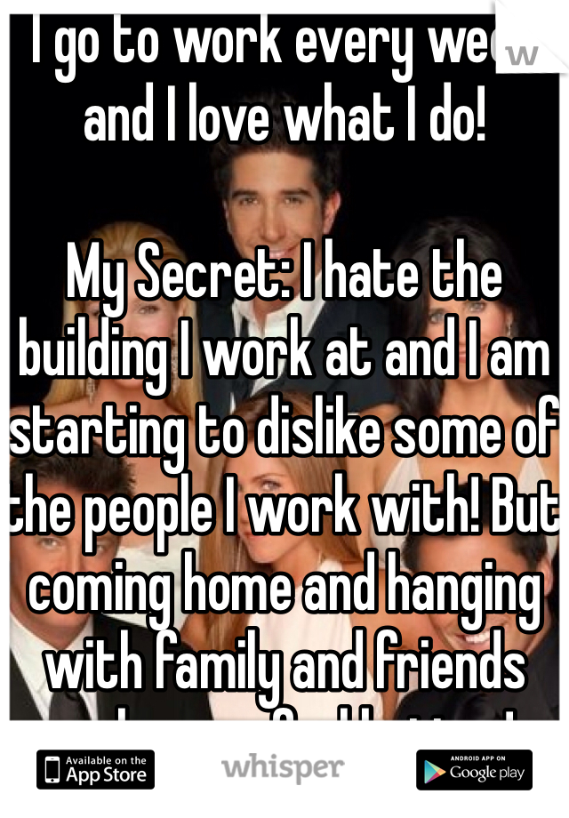 I go to work every week and I love what I do!

My Secret: I hate the building I work at and I am starting to dislike some of the people I work with! But coming home and hanging with family and friends makes me feel better!