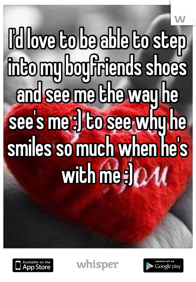 I'd love to be able to step into my boyfriends shoes and see me the way he see's me :) to see why he smiles so much when he's with me :)