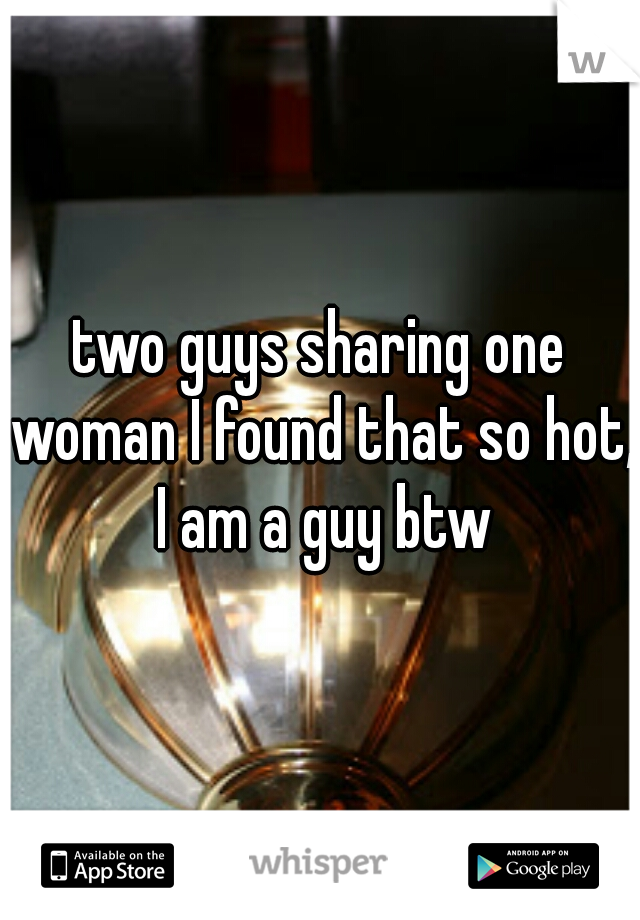 two guys sharing one woman I found that so hot, I am a guy btw