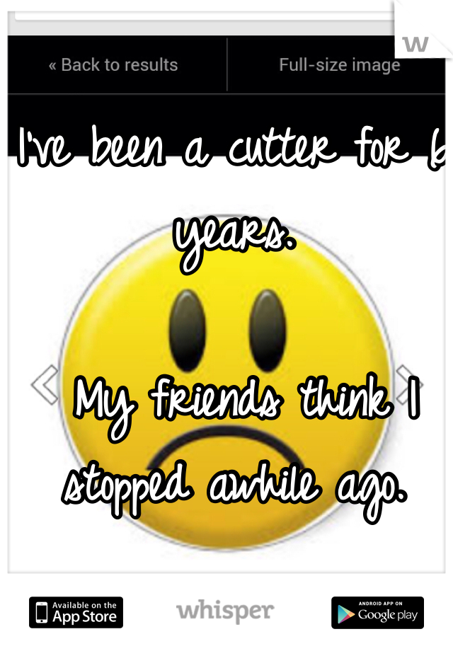 I've been a cutter for 6 years.

 My friends think I stopped awhile ago. 

