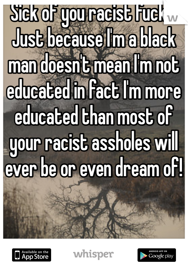 Sick of you racist fucks! Just because I'm a black man doesn't mean I'm not educated in fact I'm more educated than most of your racist assholes will ever be or even dream of! 