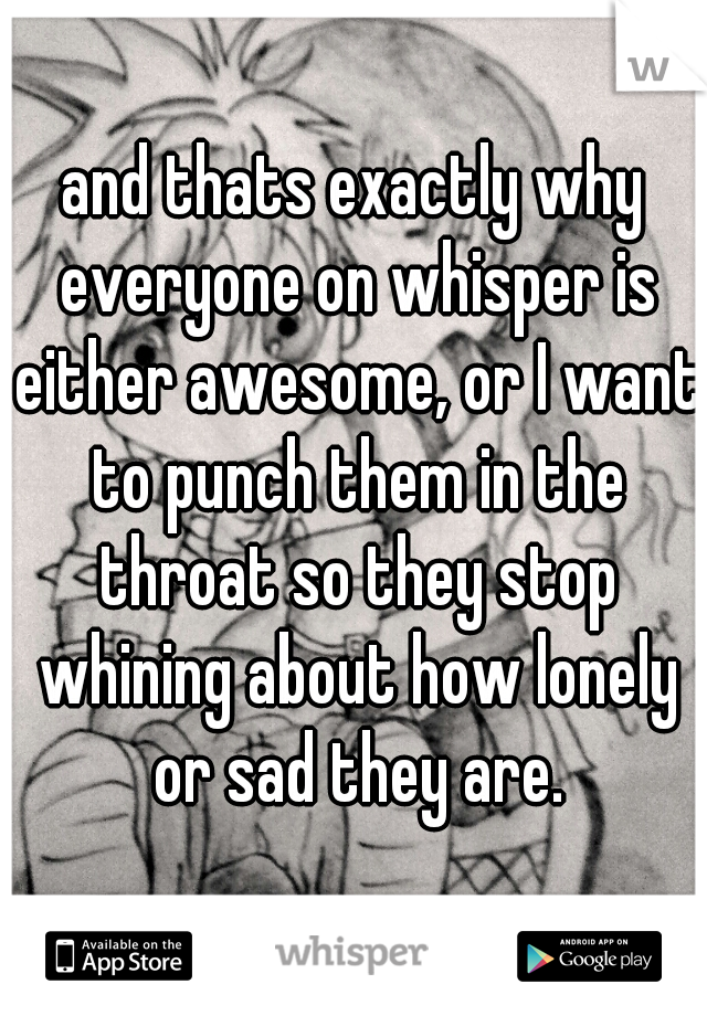 and thats exactly why everyone on whisper is either awesome, or I want to punch them in the throat so they stop whining about how lonely or sad they are.