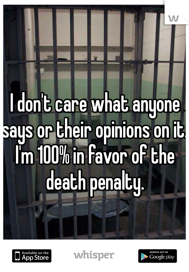 I don't care what anyone says or their opinions on it. I'm 100% in favor of the death penalty.