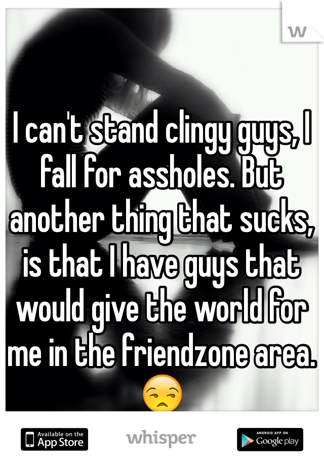 I can't stand clingy guys, I fall for assholes. But another thing that sucks, is that I have guys that would give the world for me in the friendzone area. 😒