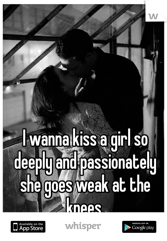 I wanna kiss a girl so deeply and passionately she goes weak at the knees.