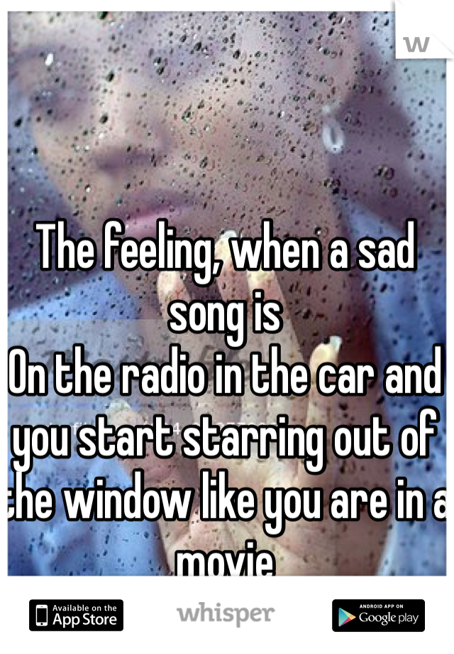 The feeling, when a sad song is
On the radio in the car and you start starring out of the window like you are in a movie