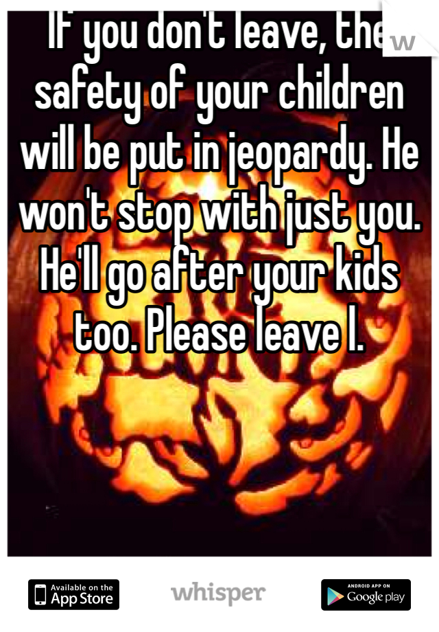 If you don't leave, the safety of your children will be put in jeopardy. He won't stop with just you. He'll go after your kids too. Please leave l.