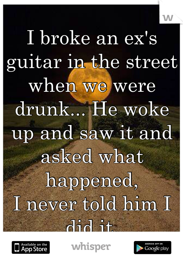 
I broke an ex's guitar in the street when we were drunk... He woke up and saw it and asked what happened, 
I never told him I did it.