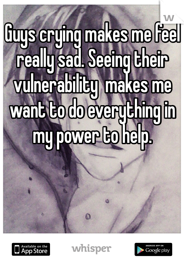 Guys crying makes me feel really sad. Seeing their vulnerability  makes me want to do everything in my power to help. 