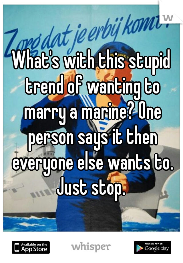 What's with this stupid trend of wanting to marry a marine? One person says it then everyone else wants to. Just stop. 