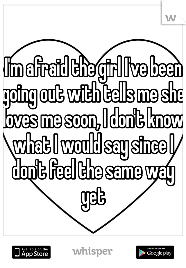 I'm afraid the girl I've been going out with tells me she loves me soon, I don't know what I would say since I don't feel the same way yet