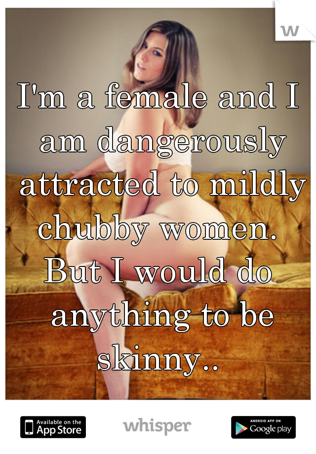 I'm a female and I am dangerously attracted to mildly chubby women. 
But I would do anything to be skinny.. 