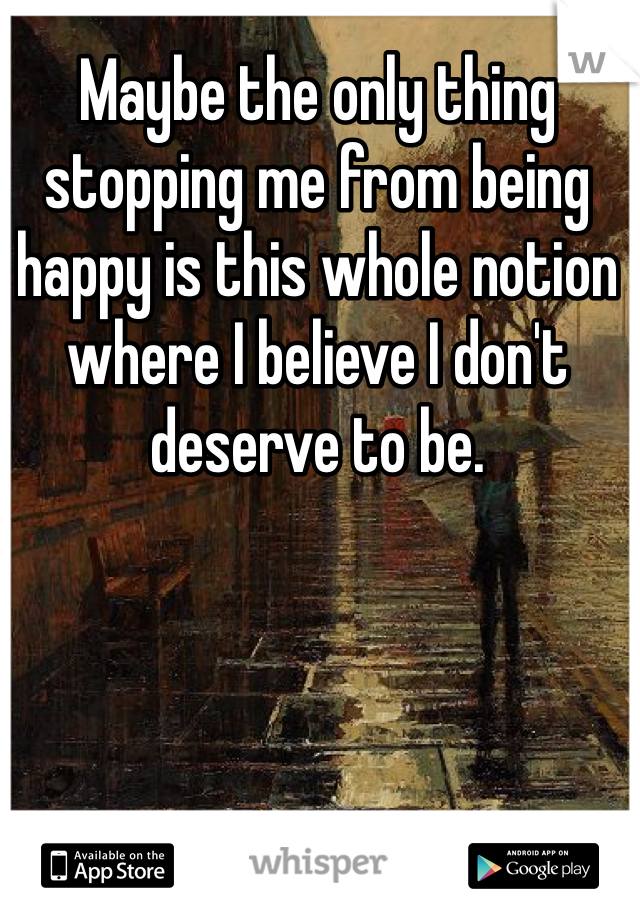 Maybe the only thing stopping me from being happy is this whole notion where I believe I don't deserve to be.