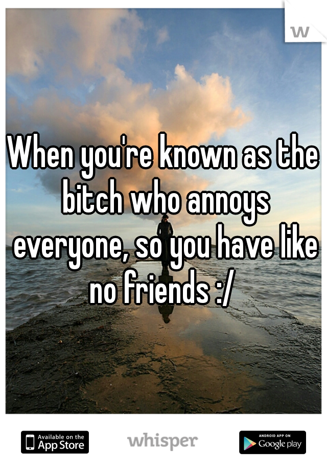 When you're known as the bitch who annoys everyone, so you have like no friends :/ 