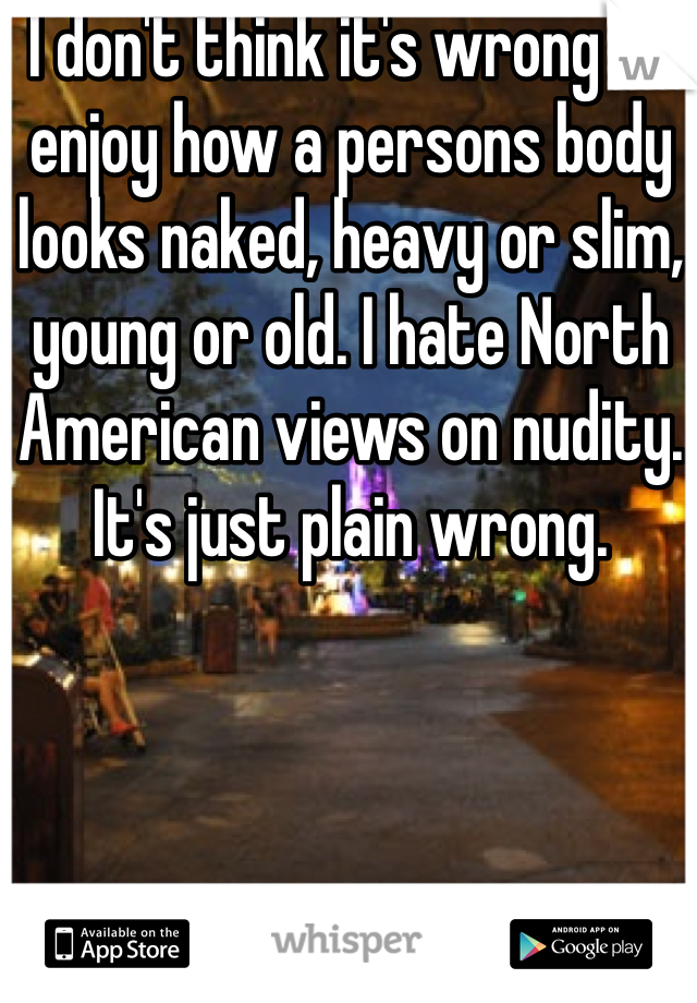 I don't think it's wrong to enjoy how a persons body looks naked, heavy or slim, young or old. I hate North American views on nudity. It's just plain wrong.