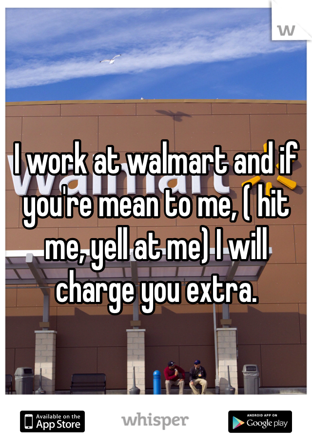 I work at walmart and if you're mean to me, ( hit me, yell at me) I will charge you extra.