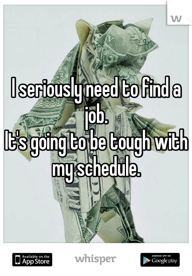 I seriously need to find a job. 
It's going to be tough with my schedule. 