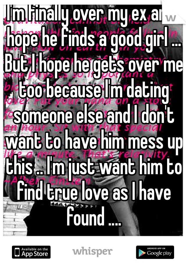 I'm finally over my ex and I hope he finds a good girl ... But I hope he gets over me too because I'm dating someone else and I don't want to have him mess up this .. I'm just want him to find true love as I have found .... 