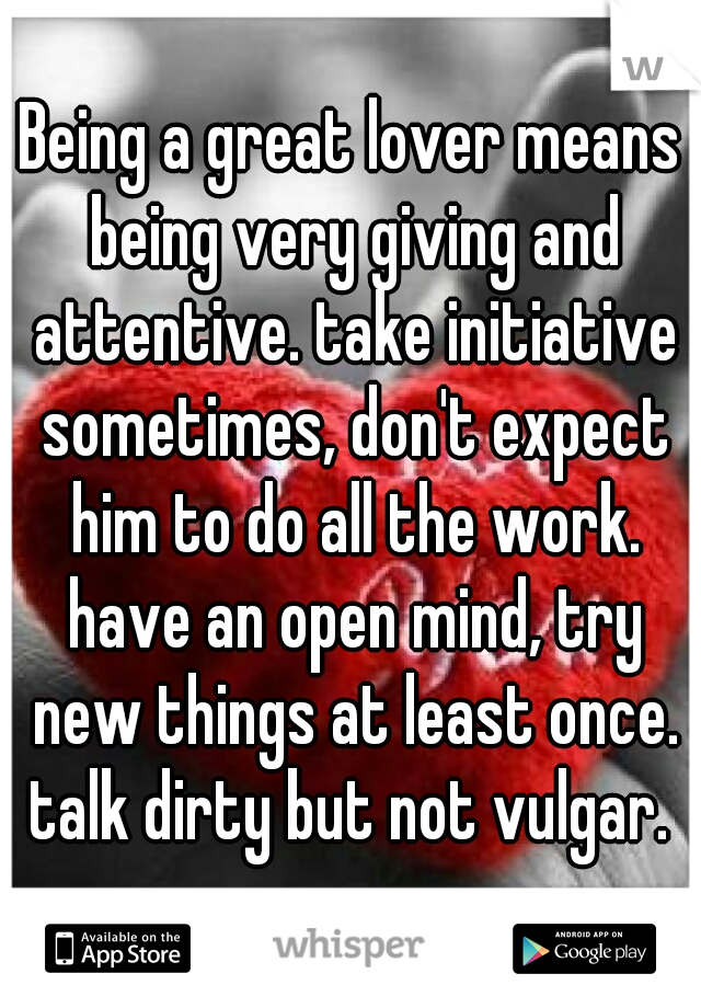 Being a great lover means being very giving and attentive. take initiative sometimes, don't expect him to do all the work. have an open mind, try new things at least once. talk dirty but not vulgar. 