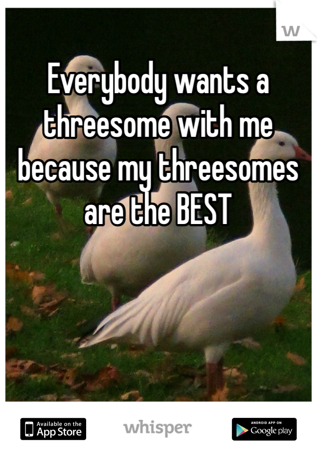 Everybody wants a threesome with me because my threesomes are the BEST 