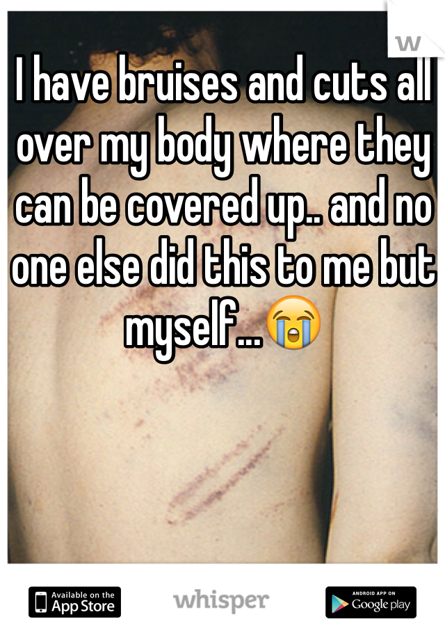 I have bruises and cuts all over my body where they can be covered up.. and no one else did this to me but myself...😭