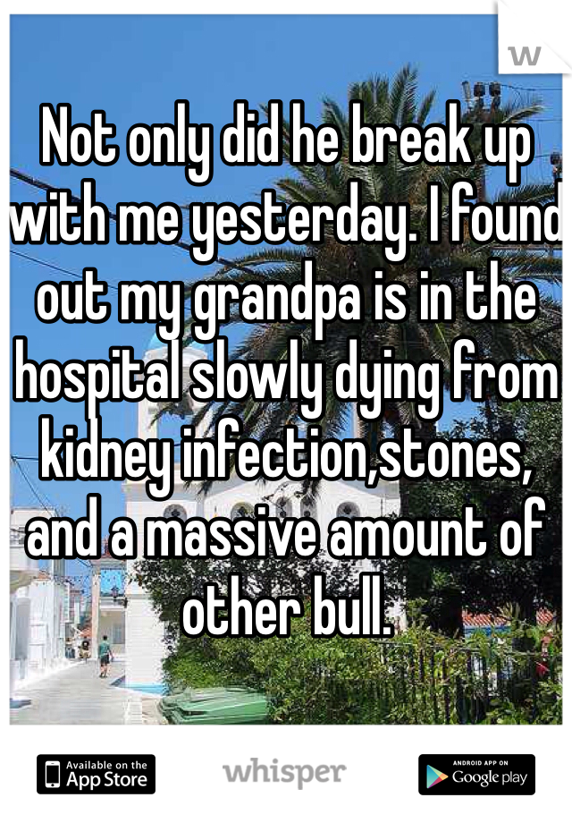 Not only did he break up with me yesterday. I found out my grandpa is in the hospital slowly dying from kidney infection,stones, and a massive amount of other bull. 