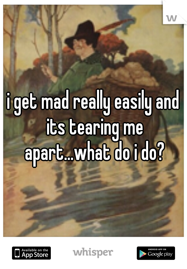 i get mad really easily and its tearing me apart...what do i do?