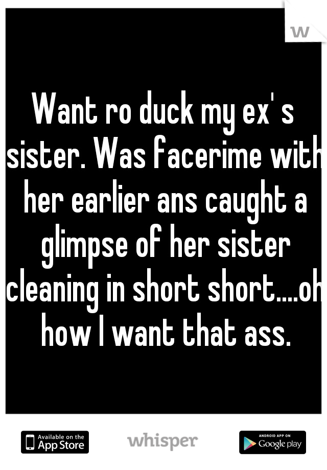 Want ro duck my ex' s sister. Was facerime with her earlier ans caught a glimpse of her sister cleaning in short short....oh how I want that ass.