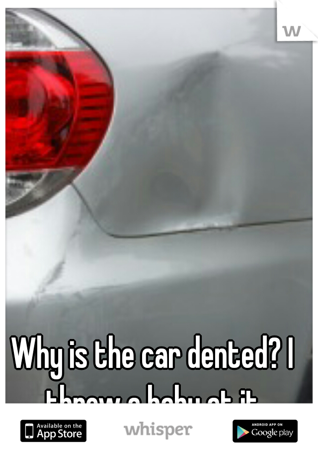 Why is the car dented? I threw a baby at it.
