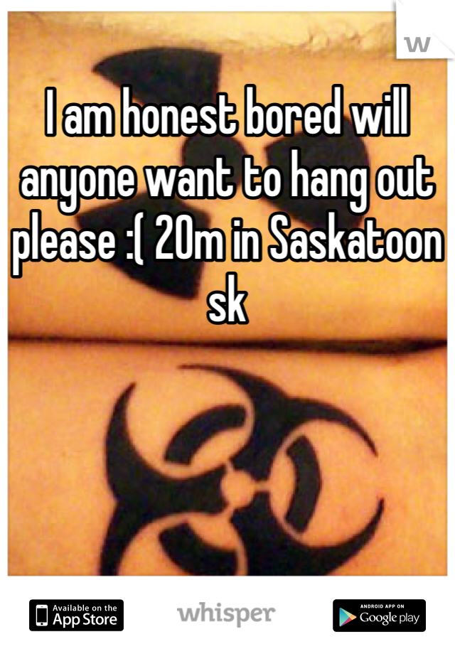 I am honest bored will anyone want to hang out please :( 20m in Saskatoon sk