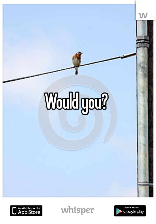 Would you?