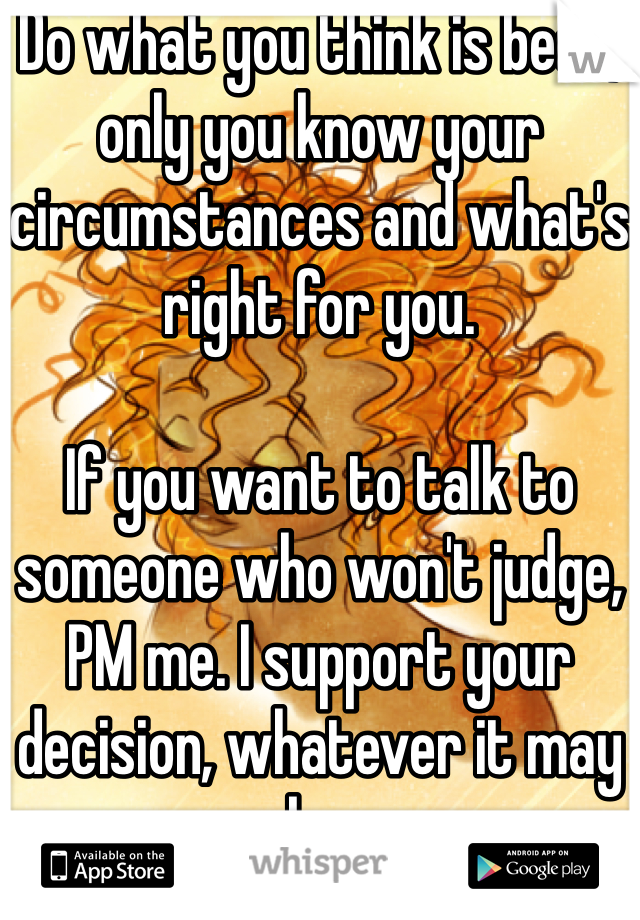 Do what you think is best, only you know your circumstances and what's right for you.

If you want to talk to someone who won't judge, PM me. I support your decision, whatever it may be.