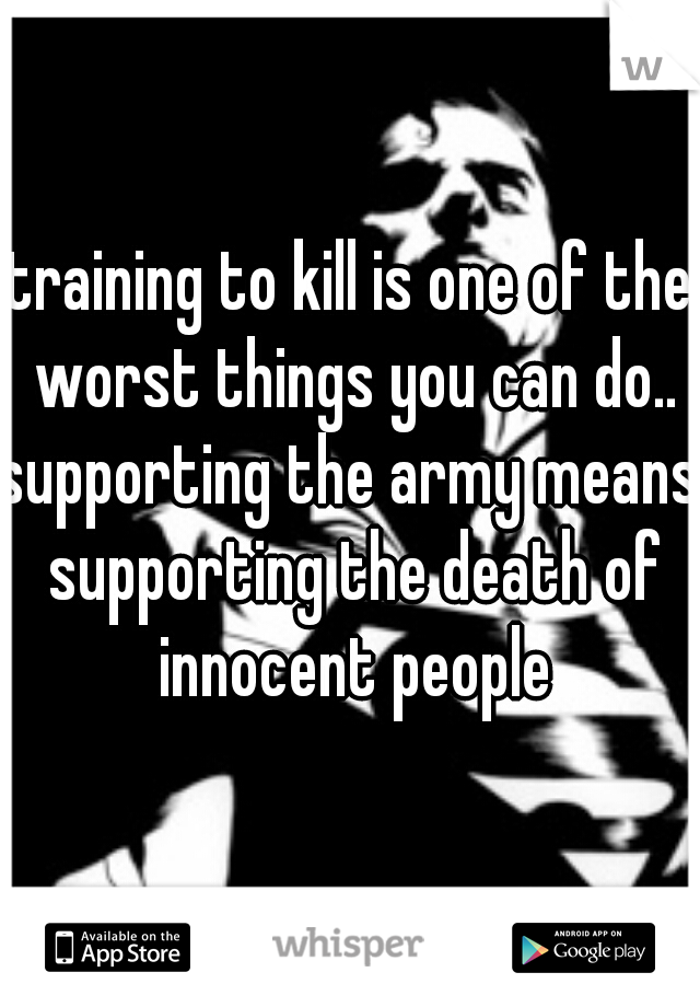 training to kill is one of the worst things you can do..
supporting the army means supporting the death of innocent people