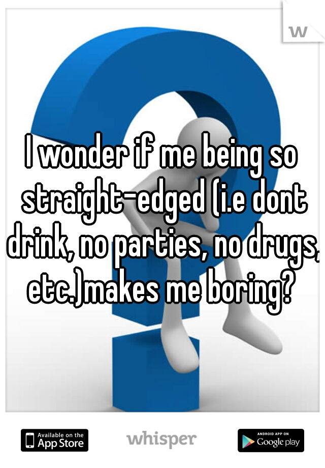 I wonder if me being so straight-edged (i.e dont drink, no parties, no drugs, etc.)makes me boring? 