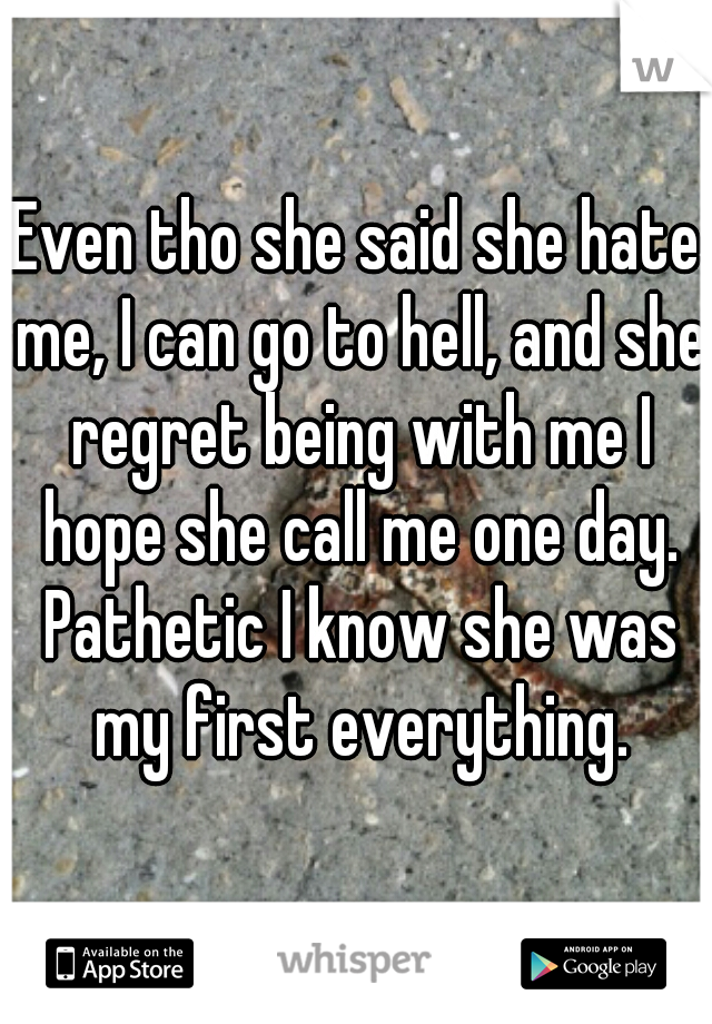 Even tho she said she hate me, I can go to hell, and she regret being with me I hope she call me one day. Pathetic I know she was my first everything.