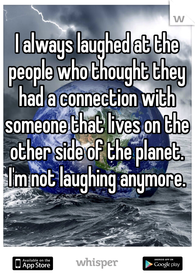 I always laughed at the people who thought they had a connection with someone that lives on the other side of the planet. I'm not laughing anymore. 