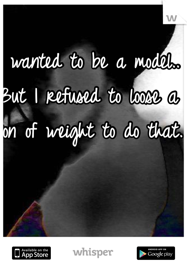 I wanted to be a model.. 
But I refused to loose a ton of weight to do that.