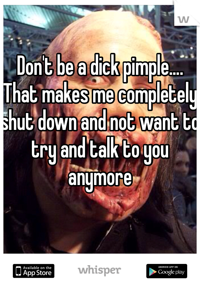 Don't be a dick pimple.... That makes me completely shut down and not want to try and talk to you anymore 