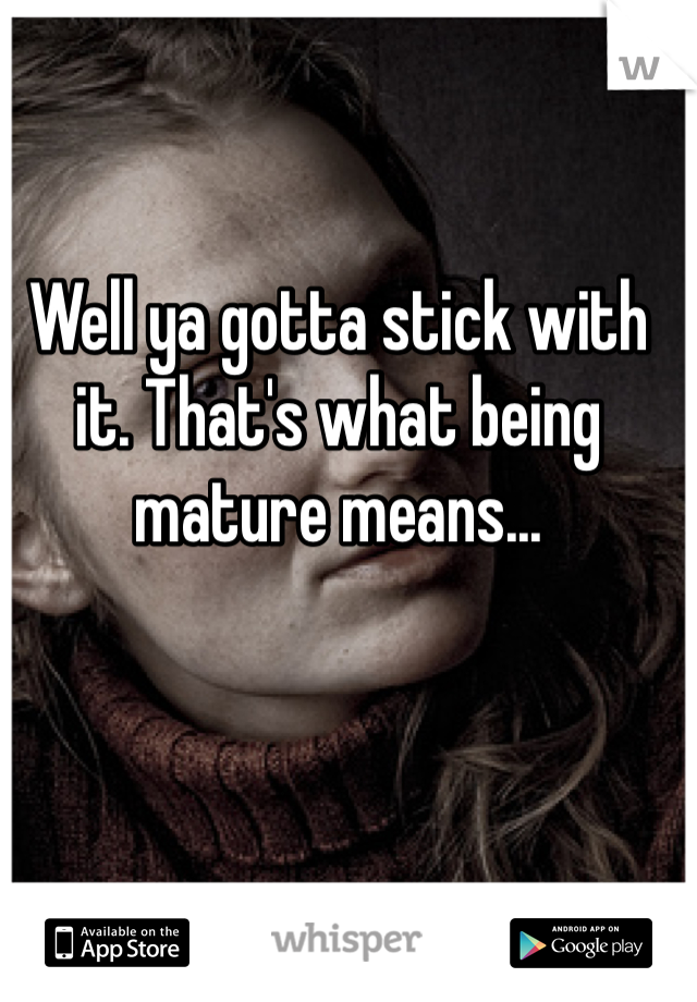 Well ya gotta stick with it. That's what being mature means... 