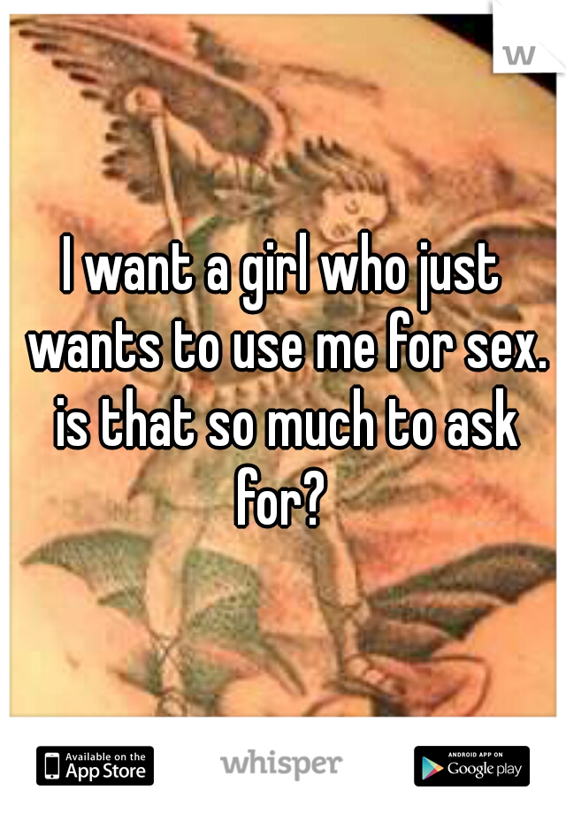 I want a girl who just wants to use me for sex. is that so much to ask for? 