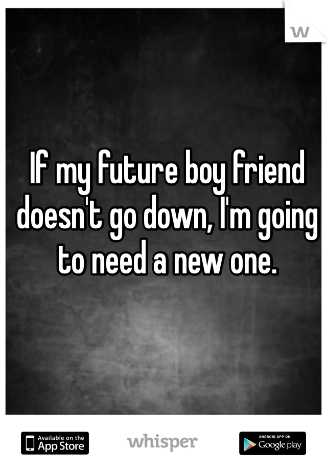 If my future boy friend doesn't go down, I'm going to need a new one. 