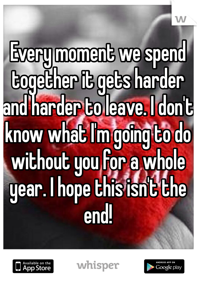 Every moment we spend together it gets harder and harder to leave. I don't know what I'm going to do without you for a whole year. I hope this isn't the end!