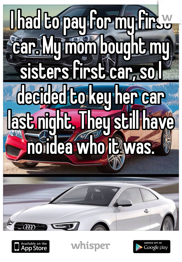 I had to pay for my first car. My mom bought my sisters first car, so I decided to key her car last night. They still have no idea who it was. 