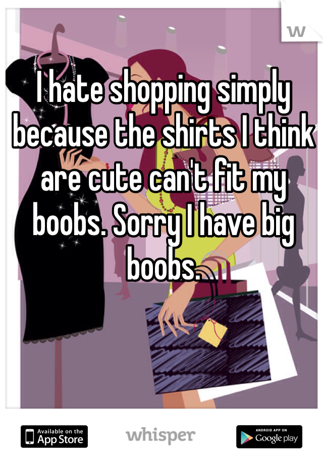 I hate shopping simply because the shirts I think are cute can't fit my boobs. Sorry I have big boobs.