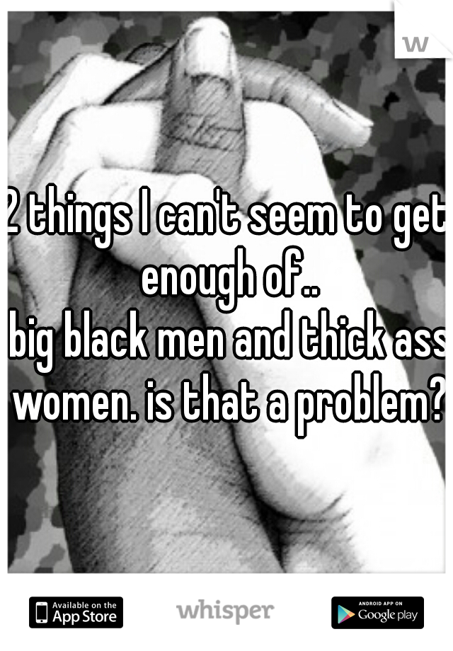 2 things I can't seem to get enough of..
 big black men and thick ass women. is that a problem??