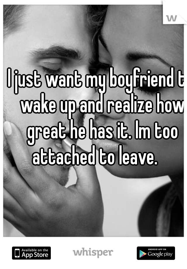 I just want my boyfriend to wake up and realize how great he has it. Im too attached to leave.    